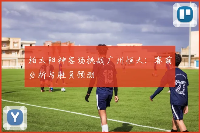 柏太阳神客场挑战广州恒大：赛前分析与胜负预测