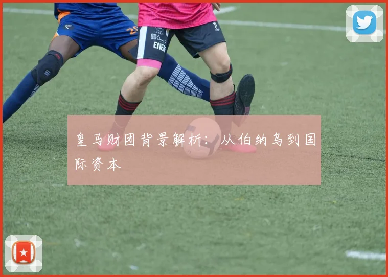 皇马财团背景解析：从伯纳乌到国际资本