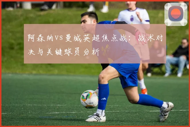 阿森纳vs曼城英超焦点战：战术对决与关键球员分析
