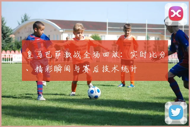 皇马巴萨激战全场回放：实时比分、精彩瞬间与赛后技术统计