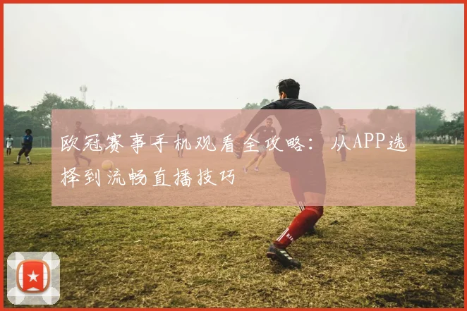 欧冠赛事手机观看全攻略：从APP选择到流畅直播技巧