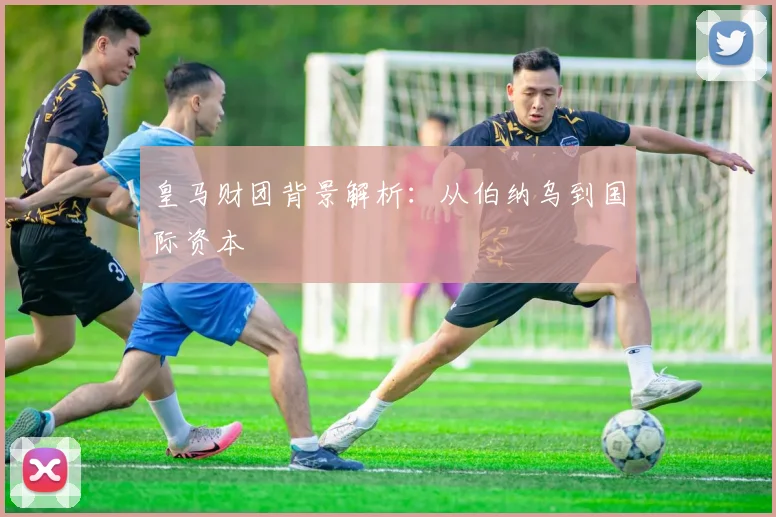 皇马财团背景解析：从伯纳乌到国际资本