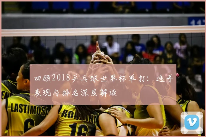 回顾2018乒乓球世界杯单打：选手表现与排名深度解读