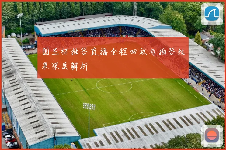 国王杯抽签直播全程回放与抽签结果深度解析