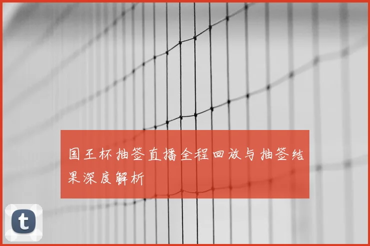 国王杯抽签直播全程回放与抽签结果深度解析