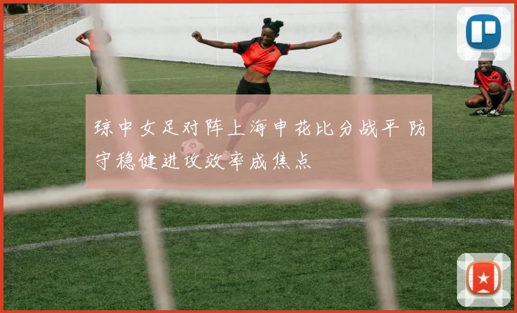 琼中女足对阵上海申花比分战平 防守稳健进攻效率成焦点