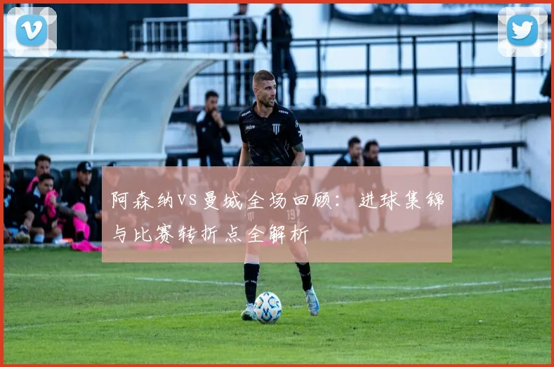 阿森纳vs曼城全场回顾：进球集锦与比赛转折点全解析