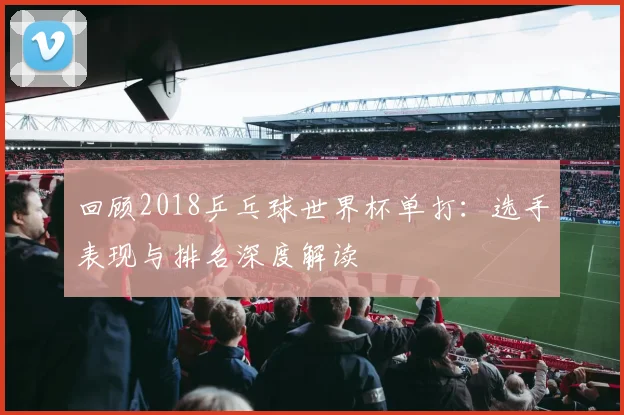 回顾2018乒乓球世界杯单打：选手表现与排名深度解读