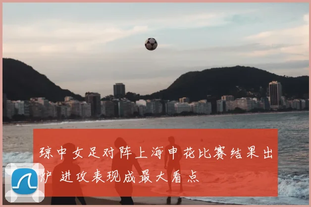 琼中女足对阵上海申花比赛结果出炉 进攻表现成最大看点