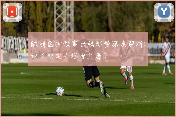 欧洲区世预赛出线形势深度解析：谁将锁定卡塔尔门票？