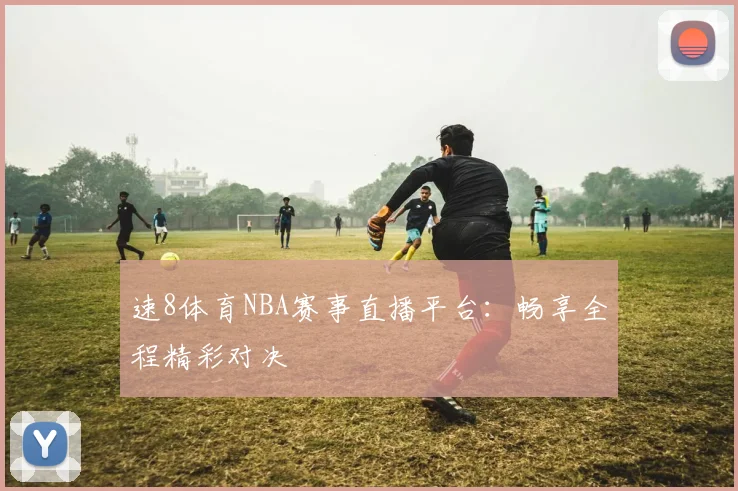 速8体育NBA赛事直播平台：畅享全程精彩对决