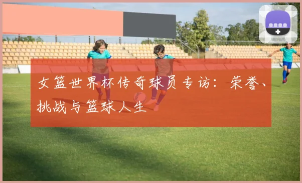 女篮世界杯传奇球员专访：荣誉、挑战与篮球人生