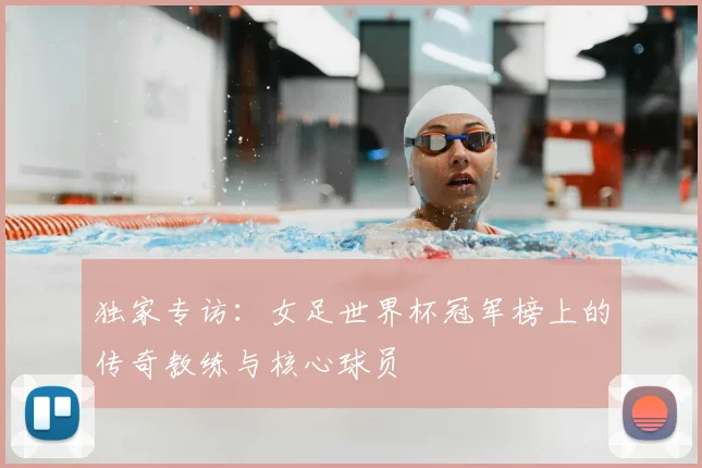 独家专访:女足世界杯冠军榜上的传奇教练与核心球员