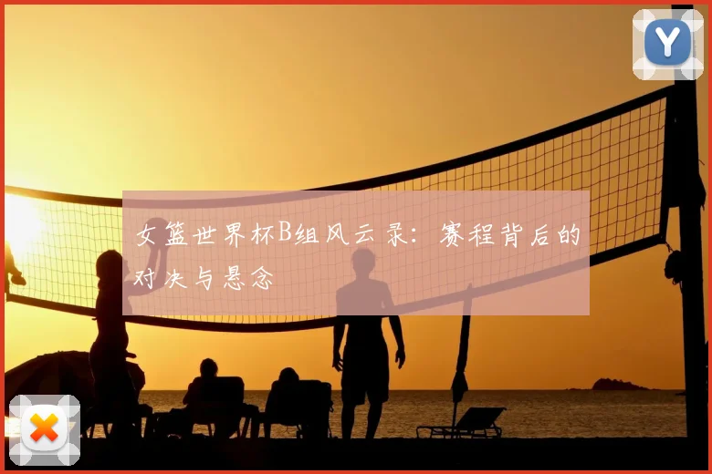 女篮世界杯B组风云录：赛程背后的对决与悬念