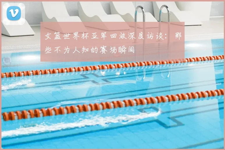 女篮世界杯亚军回放深度访谈：那些不为人知的赛场瞬间