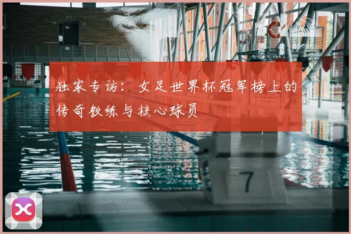 独家专访:女足世界杯冠军榜上的传奇教练与核心球员