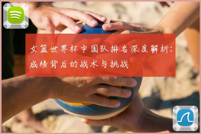女篮世界杯中国队排名深度解析：成绩背后的战术与挑战