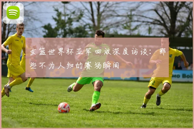 女篮世界杯亚军回放深度访谈：那些不为人知的赛场瞬间