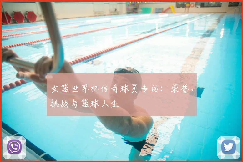 女篮世界杯传奇球员专访：荣誉、挑战与篮球人生