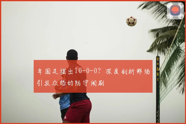年国足摆出10-0-0?深度剖析那场引发众怒的防守闹剧