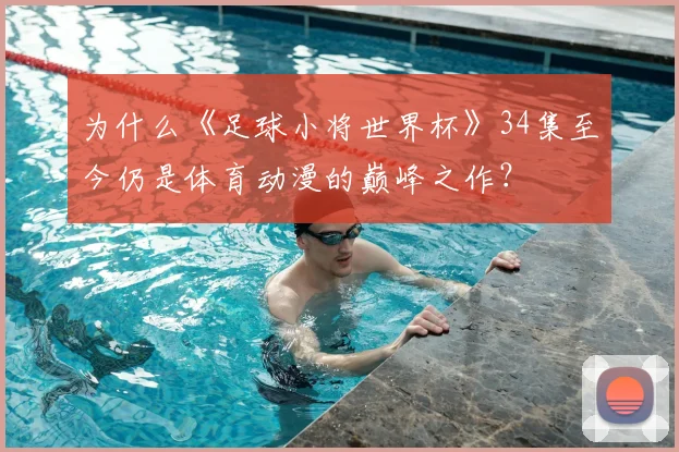 为什么《足球小将世界杯》34集至今仍是体育动漫的巅峰之作？