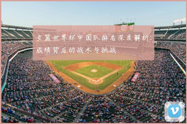 女篮世界杯中国队排名深度解析：成绩背后的战术与挑战