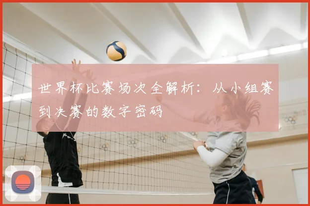 世界杯比赛场次全解析:从小组赛到决赛的数字密码