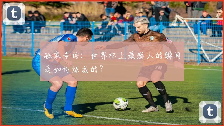 独家专访：世界杯上最感人的瞬间是如何炼成的？